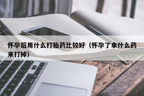 怀孕后用什么打胎药比较好(怀孕了拿什么药来打掉)