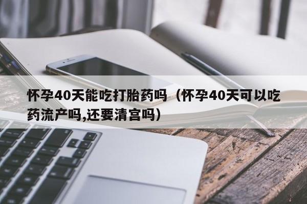 怀孕40天能吃打胎药吗（怀孕40天可以吃药流产吗,还要清宫吗）