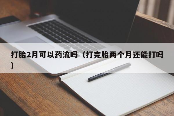 打胎2月可以药流吗（打完胎两个月还能打吗）