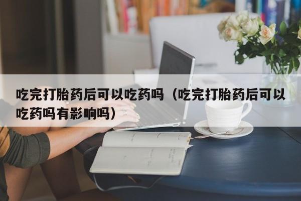吃完打胎药后可以吃药吗（吃完打胎药后可以吃药吗有影响吗）