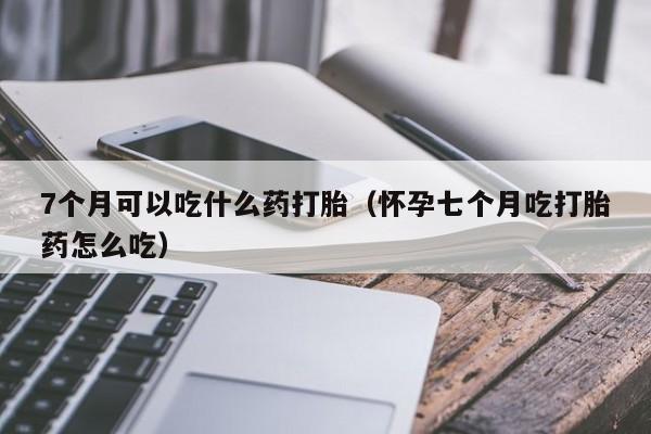 7个月可以吃什么药打胎（怀孕七个月吃打胎药怎么吃）