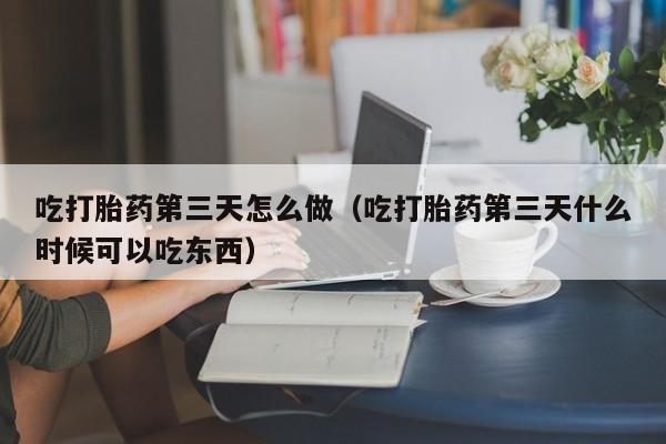 吃打胎药第三天怎么做（吃打胎药第三天什么时候可以吃东西）