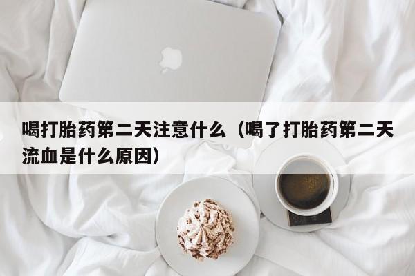 喝打胎药第二天注意什么（喝了打胎药第二天流血是什么原因）