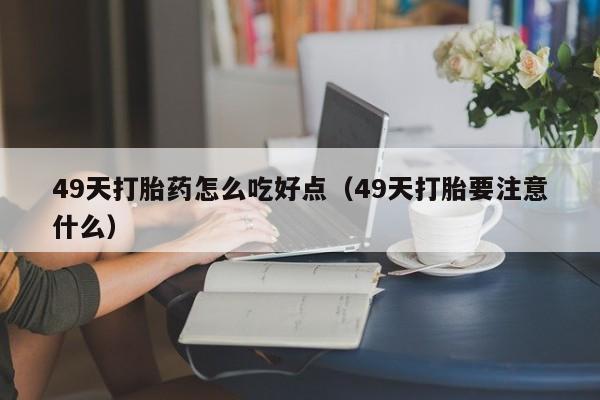 49天打胎药怎么吃好点（49天打胎要注意什么）