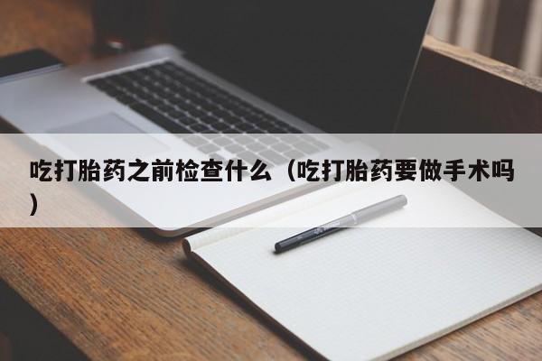 打胎药微信购买吃打胎药之前检查什么(吃打胎药要做手术吗)