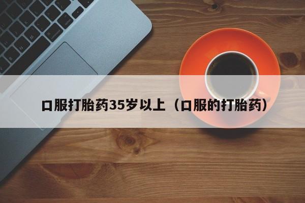 打胎药微信购买口服打胎药35岁以上(口服的打胎药)