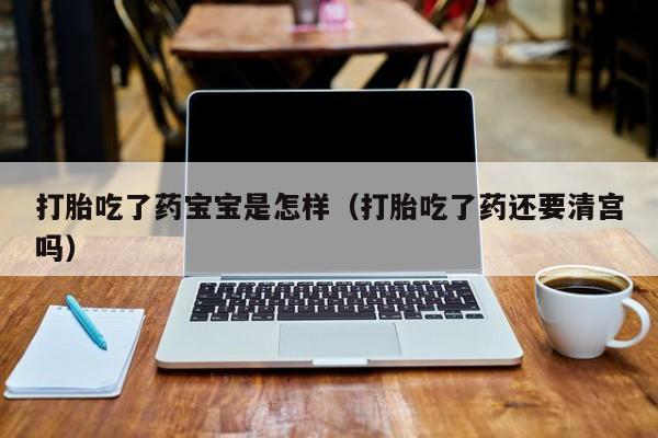 打胎药网上哪里购买安全打胎吃了药宝宝是怎样（打胎吃了药还要清宫吗）