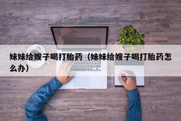 打胎药微信购买妹妹给嫂子喝打胎药(妹妹给嫂子喝打胎药怎么办)