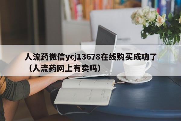 打胎药购买需要带家人吗人流药微信ycj13678在线购买成功了（人流药网上有卖吗）