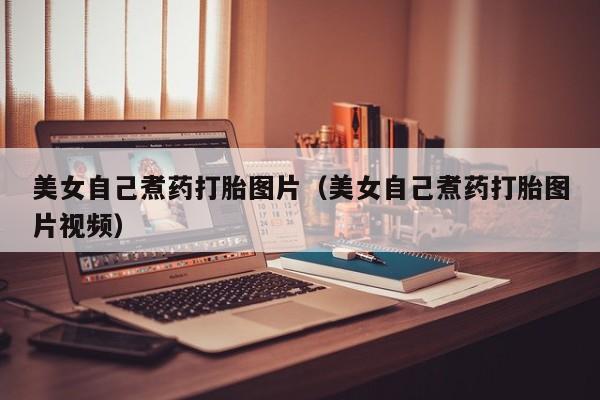 打胎药微信购买美女自己煮药打胎图片（美女自己煮药打胎图片视频）