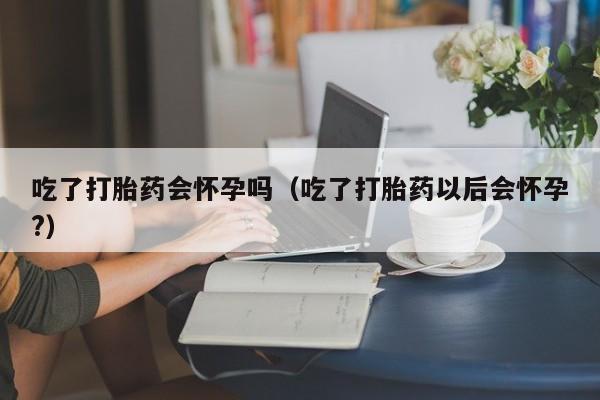 打胎药微信购买吃了打胎药会怀孕吗（吃了打胎药以后会怀孕?）