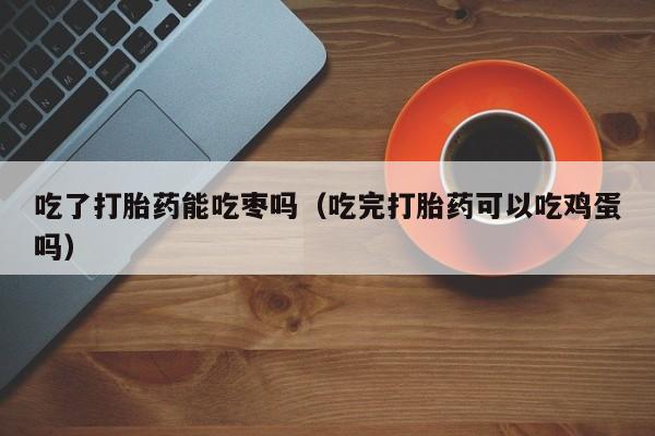 打胎药微信购买吃了打胎药能吃枣吗（吃完打胎药可以吃鸡蛋吗）