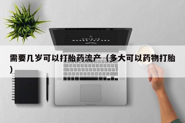 打胎药微信购买需要几岁可以打胎药流产（多大可以药物打胎）