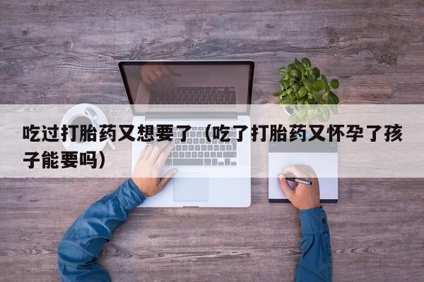 打胎药网上哪里购买安全吃过打胎药又想要了（吃了打胎药又怀孕了孩子能要吗）
