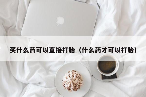 打胎药微信购买买什么药可以直接打胎（什么药才可以打胎）