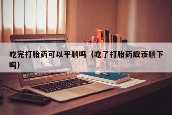 打胎药微信购买吃完打胎药可以平躺吗（吃了打胎药应该躺下吗）
