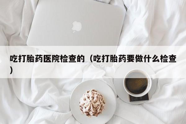 初期打胎药购买流程吃打胎药医院检查的（吃打胎药要做什么检查）