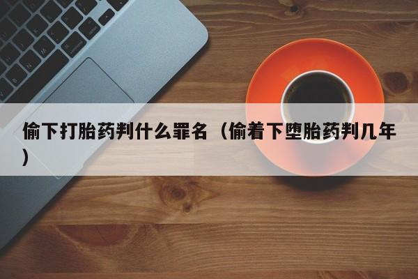 初期打胎药购买流程偷下打胎药判什么罪名（偷着下堕胎药判几年）