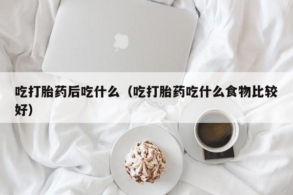 打胎药微信购买吃打胎药后吃什么（吃打胎药吃什么食物比较好）