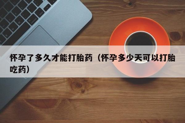 打胎药微信购买怀孕了多久才能打胎药（怀孕多少天可以打胎吃药）