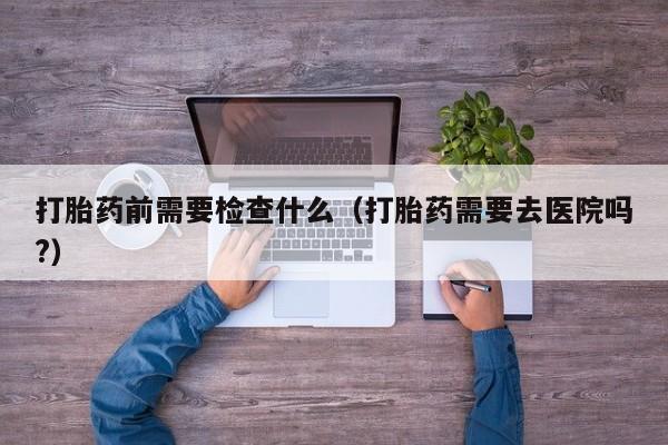 初期打胎药购买流程打胎药前需要检查什么（打胎药需要去医院吗?）