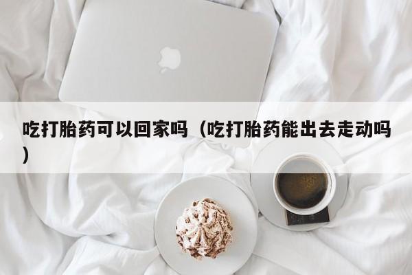 打胎药微信购买吃打胎药可以回家吗（吃打胎药能出去走动吗）