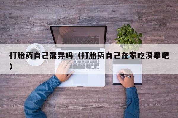 打胎药微信购买打胎药自己能弄吗（打胎药自己在家吃没事吧）
