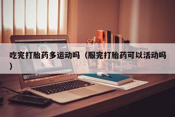 打胎药微信购买吃完打胎药多运动吗（服完打胎药可以活动吗）