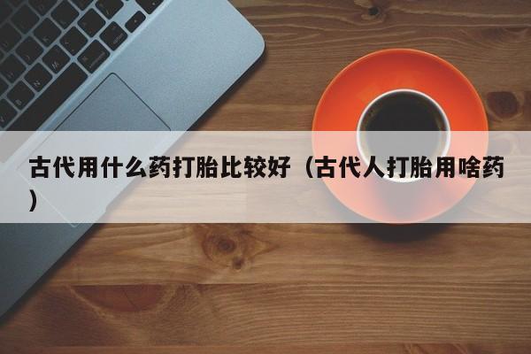 初期打胎药购买流程古代用什么药打胎比较好（古代人打胎用啥药）