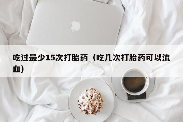 打胎药微信购买吃过最少15次打胎药（吃几次打胎药可以流血）