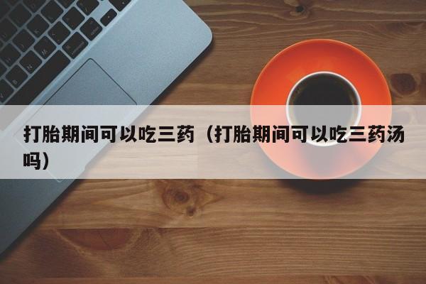 打胎药微信购买打胎期间可以吃三药（打胎期间可以吃三药汤吗）