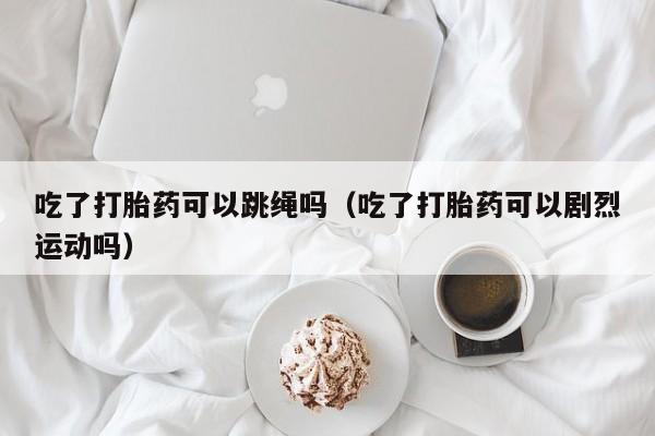 打胎药微信购买吃了打胎药可以跳绳吗（吃了打胎药可以剧烈运动吗）