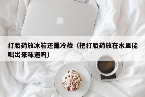 打胎药微信购买打胎药放冰箱还是冷藏（把打胎药放在水里能喝出来味道吗）