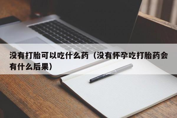打胎药微信购买没有打胎可以吃什么药（没有怀孕吃打胎药会有什么后果）