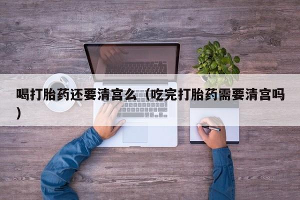 打胎药微信购买喝打胎药还要清宫么（吃完打胎药需要清宫吗）