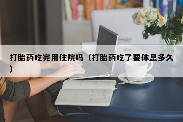 打胎药微信购买打胎药吃完用住院吗（打胎药吃了要休息多久）