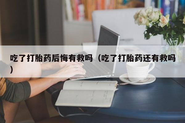 初期打胎药购买流程吃了打胎药后悔有救吗（吃了打胎药还有救吗）