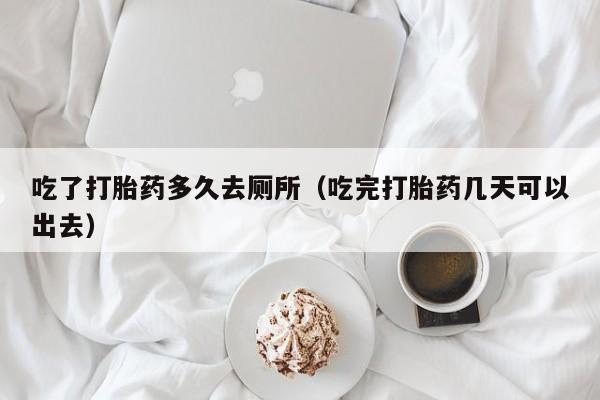 初期打胎药购买流程吃了打胎药多久去厕所（吃完打胎药几天可以出去）