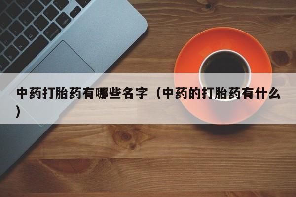 初期打胎药购买流程中药打胎药有哪些名字（中药的打胎药有什么）
