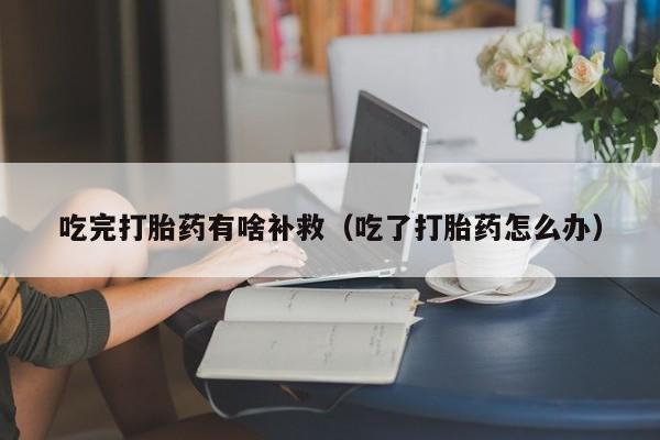 初期打胎药购买流程吃完打胎药有啥补救（吃了打胎药怎么办）