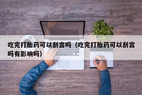 打胎药微信购买吃完打胎药可以刮宫吗（吃完打胎药可以刮宫吗有影响吗）