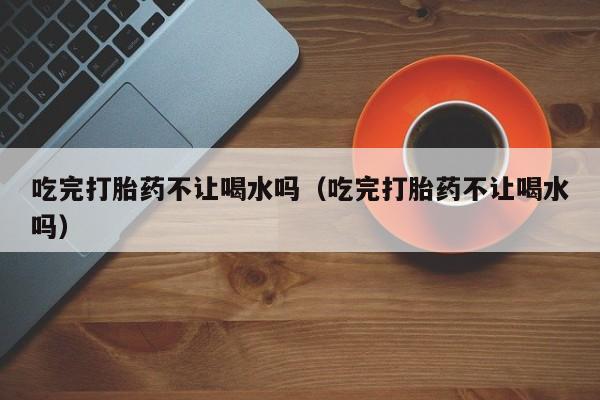 打胎药微信购买吃完打胎药不让喝水吗（吃完打胎药不让喝水吗）