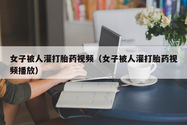 初期打胎药购买流程女子被人灌打胎药视频（女子被人灌打胎药视频播放）