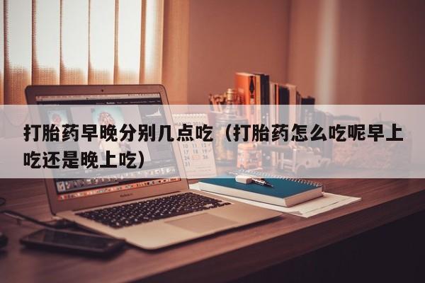 初期打胎药购买流程打胎药早晚分别几点吃（打胎药怎么吃呢早上吃还是晚上吃）