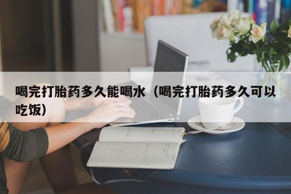 初期打胎药购买流程喝完打胎药多久能喝水（喝完打胎药多久可以吃饭）