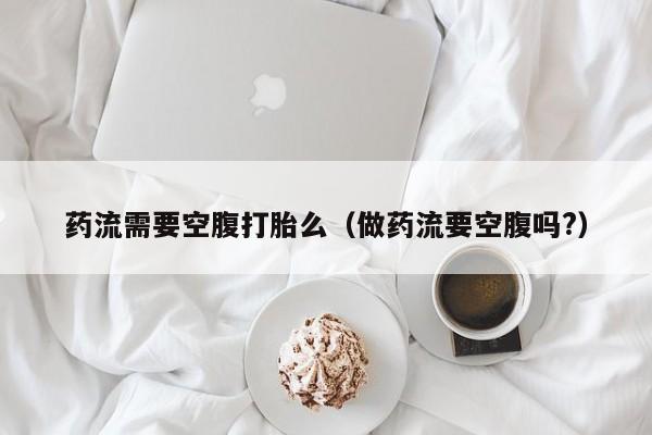 初期打胎药购买流程药流需要空腹打胎么（做药流要空腹吗?）