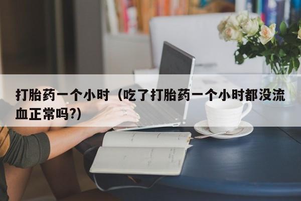 初期打胎药购买流程打胎药一个小时（吃了打胎药一个小时都没流血正常吗?）
