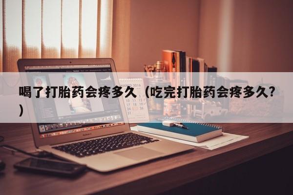 初期打胎药购买流程喝了打胎药会疼多久（吃完打胎药会疼多久?）