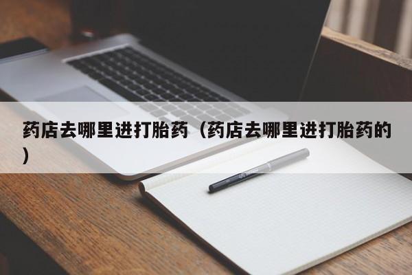 初期打胎药购买流程药店去哪里进打胎药（药店去哪里进打胎药的）