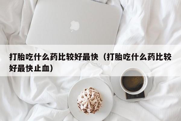 初期打胎药购买流程打胎吃什么药比较好最快（打胎吃什么药比较好最快止血）